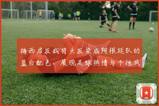 梅西启发我将头发染成阿根廷队的蓝白配色，展现足球热情与个性风采