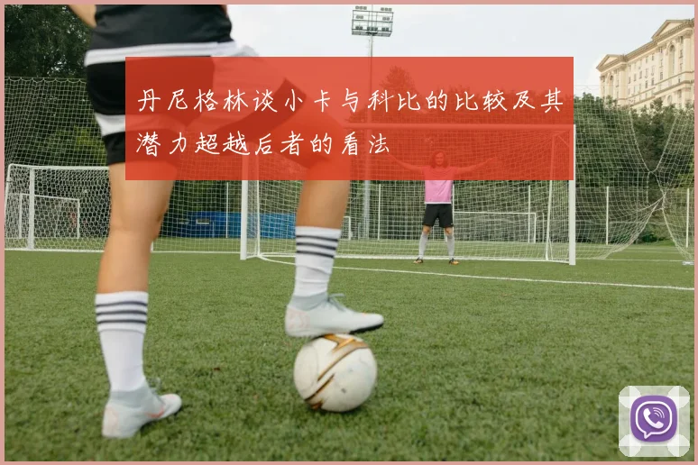 丹尼格林谈小卡与科比的比较及其潜力超越后者的看法