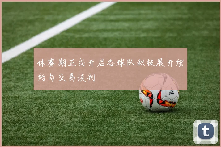 休赛期正式开启各球队积极展开续约与交易谈判
