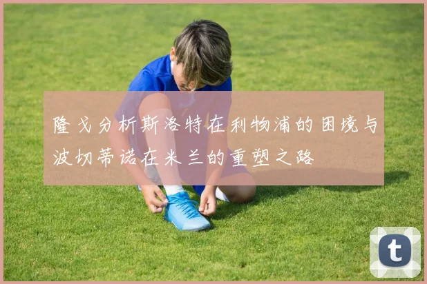 隆戈分析斯洛特在利物浦的困境与波切蒂诺在米兰的重塑之路