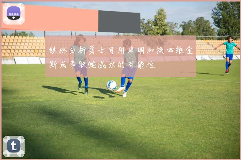 铁林分析勇士可用库明加换回维金斯或争取鲍威尔的可能性