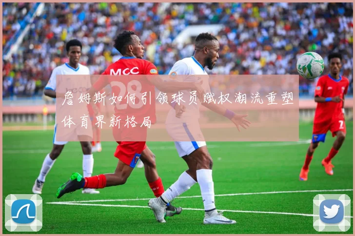 詹姆斯如何引领球员赋权潮流重塑体育界新格局