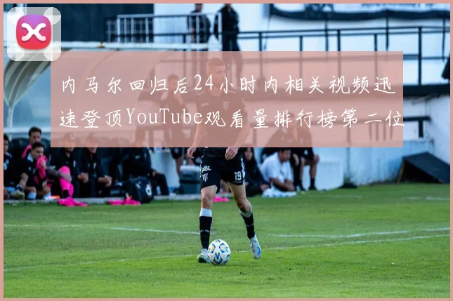 内马尔回归后24小时内相关视频迅速登顶YouTube观看量排行榜第二位