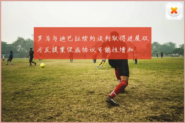罗马与迪巴拉续约谈判取得进展双方反提案促成协议可能性增加