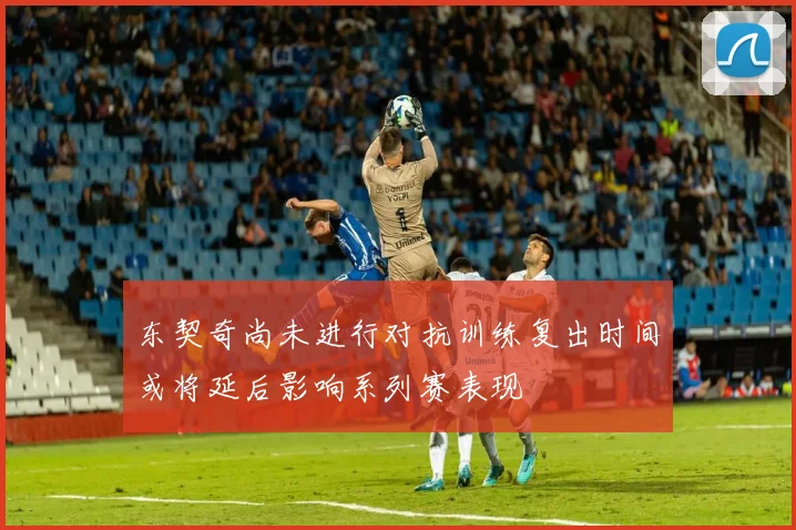 东契奇尚未进行对抗训练复出时间或将延后影响系列赛表现
