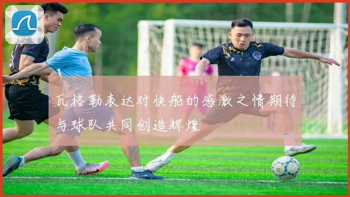 瓦格勒表达对快船的感激之情期待与球队共同创造辉煌