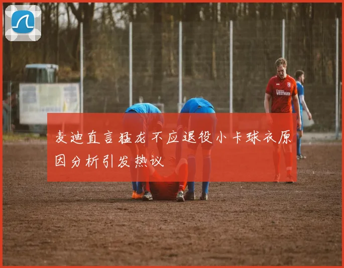 麦迪直言猛龙不应退役小卡球衣原因分析引发热议