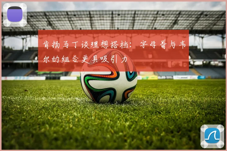 肯扬马丁谈理想搭档：字母哥与韦尔的组合更具吸引力