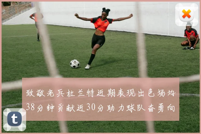 致敬老兵杜兰特近期表现出色场均38分钟贡献近30分助力球队奋勇向前