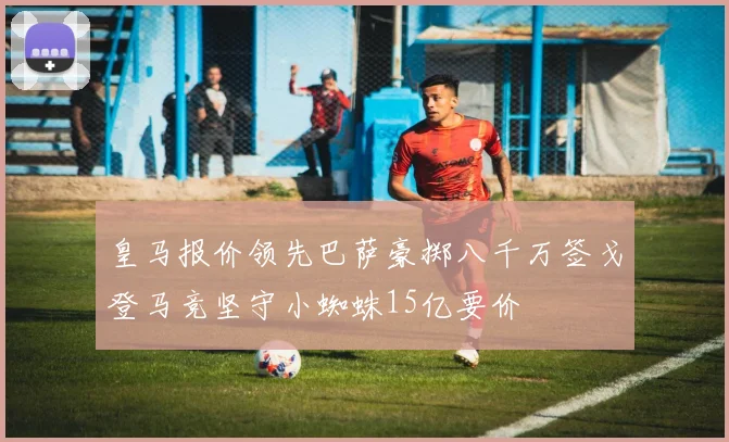 皇马报价领先巴萨豪掷八千万签戈登马竞坚守小蜘蛛15亿要价