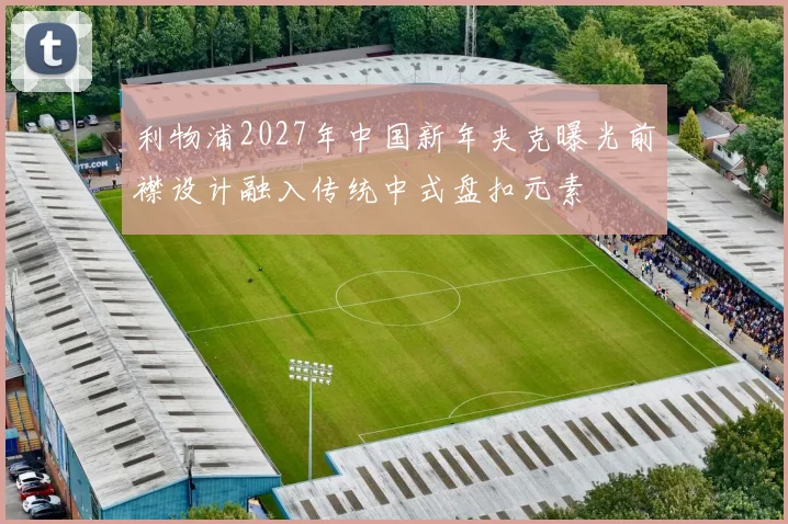 利物浦2027年中国新年夹克曝光前襟设计融入传统中式盘扣元素