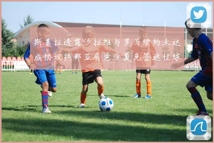 斯基拉透露沙拉维与罗马续约未达成协议热那亚有意今夏免签这位球员