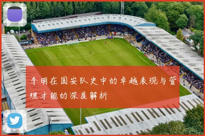 李明在国安队史中的卓越表现与管理才能的深度解析