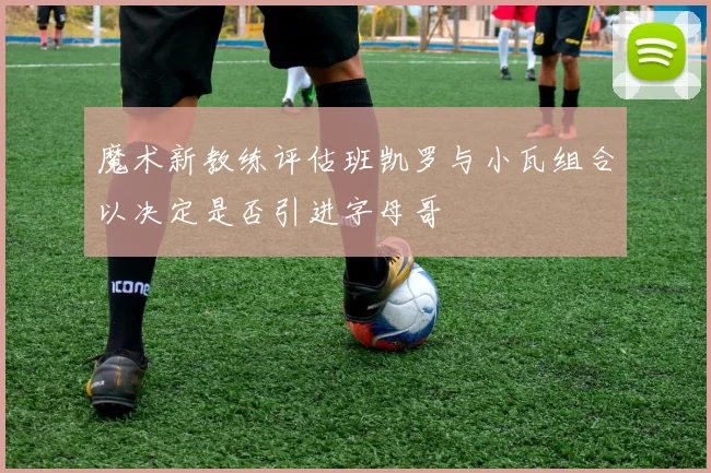 魔术新教练评估班凯罗与小瓦组合以决定是否引进字母哥