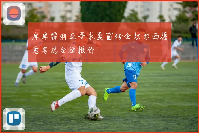库库雷利亚寻求夏窗转会切尔西愿意考虑合适报价