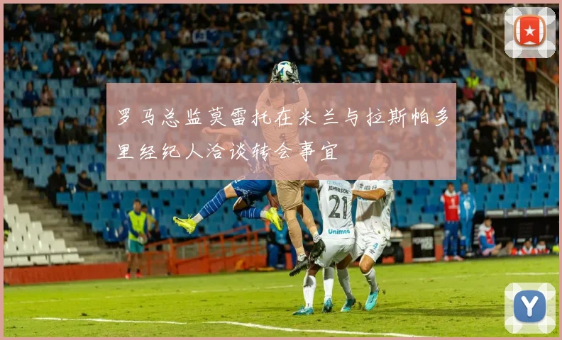 罗马总监莫雷托在米兰与拉斯帕多里经纪人洽谈转会事宜