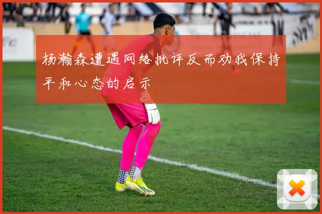 杨瀚森遭遇网络批评反而劝我保持平和心态的启示