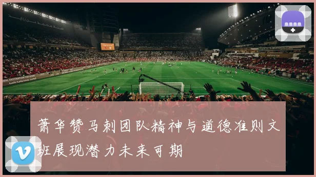 萧华赞马刺团队精神与道德准则文班展现潜力未来可期